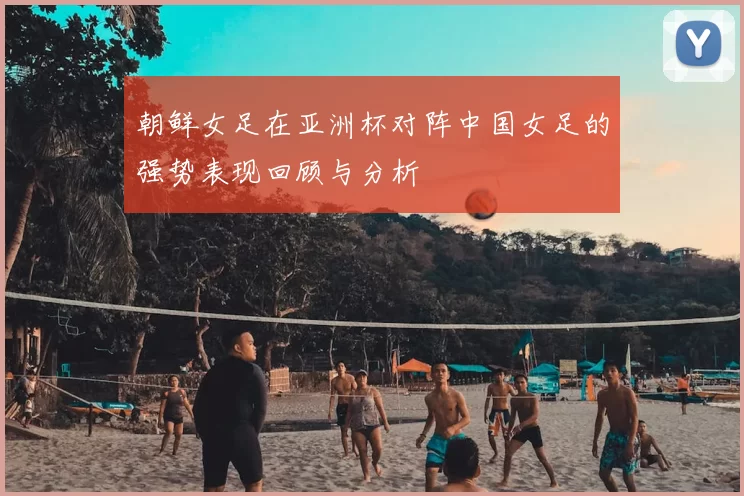 朝鲜女足在亚洲杯对阵中国女足的强势表现回顾与分析