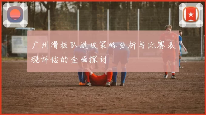 广州滑板队进攻策略分析与比赛表现评估的全面探讨