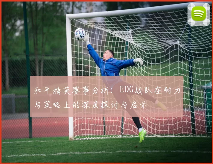 和平精英赛事分析:EDG战队在耐力与策略上的深度探讨与启示