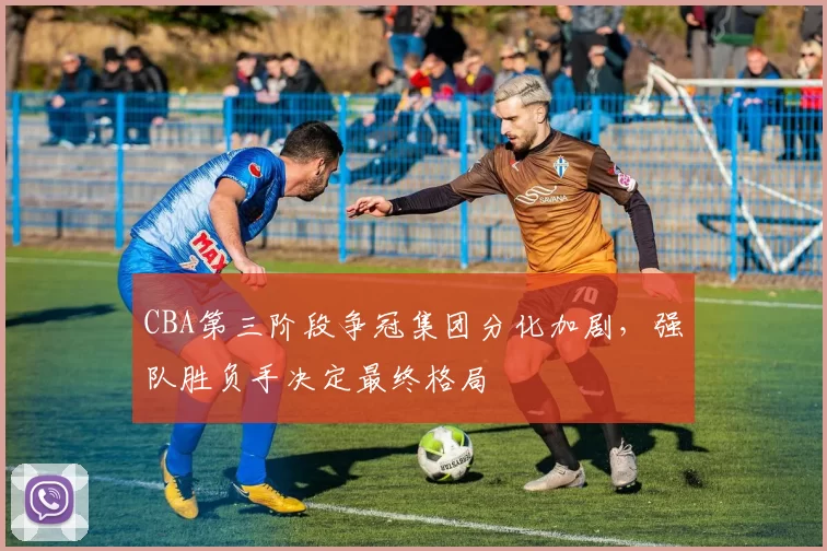 CBA第三阶段争冠集团分化加剧,强队胜负手决定最终格局