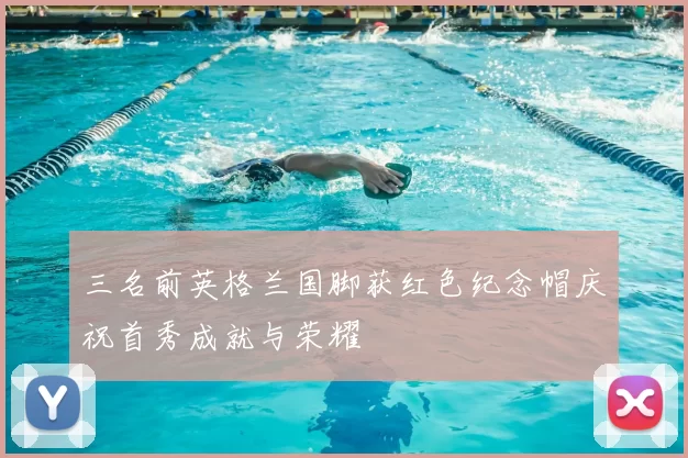 三名前英格兰国脚获红色纪念帽庆祝首秀成就与荣耀