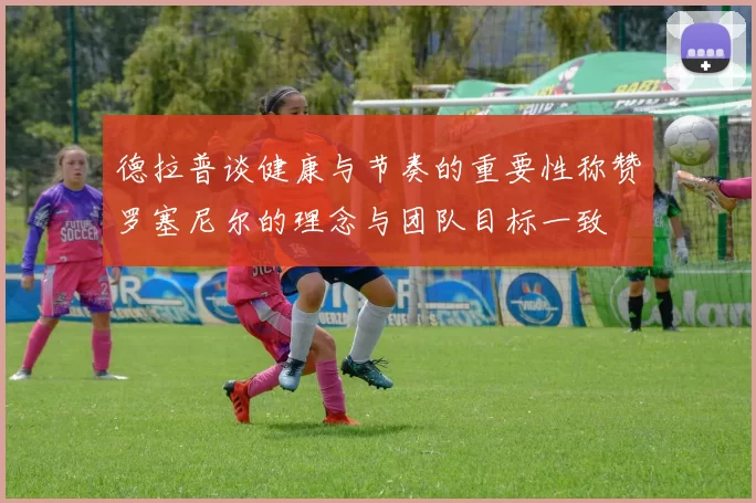 德拉普谈健康与节奏的重要性称赞罗塞尼尔的理念与团队目标一致