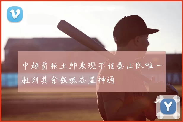 中超首轮土帅表现不佳泰山队唯一胜利其余教练各显神通