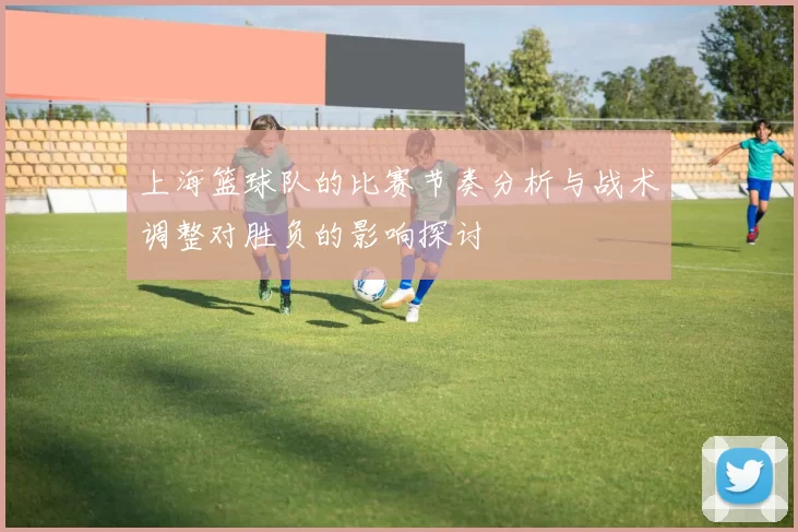 上海篮球队的比赛节奏分析与战术调整对胜负的影响探讨