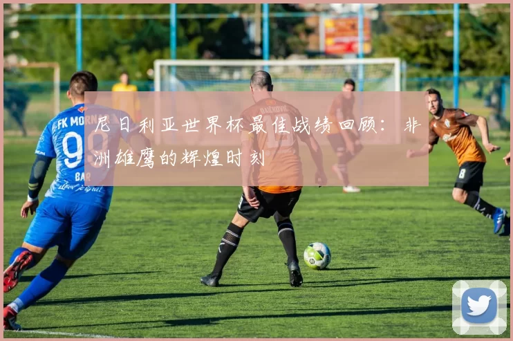 尼日利亚世界杯最佳战绩回顾：非洲雄鹰的辉煌时刻