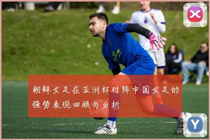 朝鲜女足在亚洲杯对阵中国女足的强势表现回顾与分析