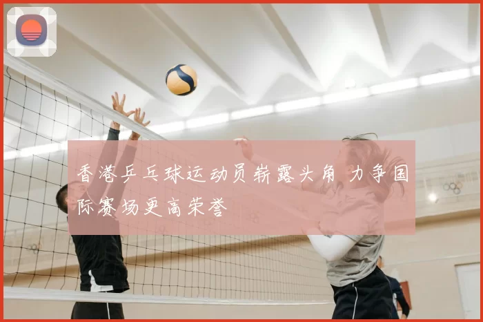 香港乒乓球运动员崭露头角 力争国际赛场更高荣誉