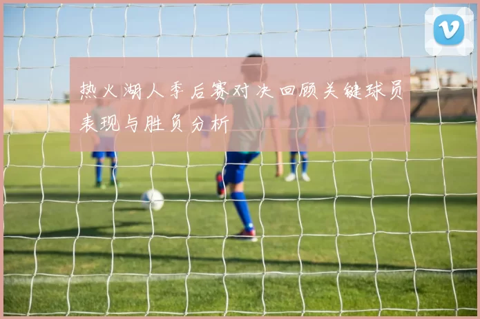 热火湖人季后赛对决回顾关键球员表现与胜负分析