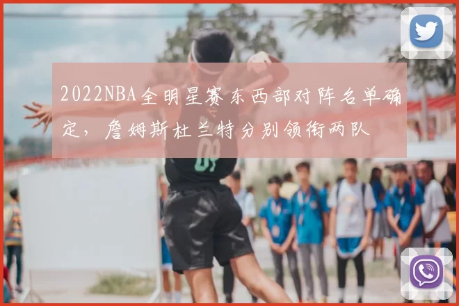 2022NBA全明星赛东西部对阵名单确定,詹姆斯杜兰特分别领衔两队