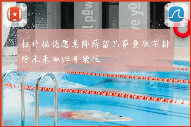 拉什福德愿意降薪留巴萨曼联不排除未来回归可能性