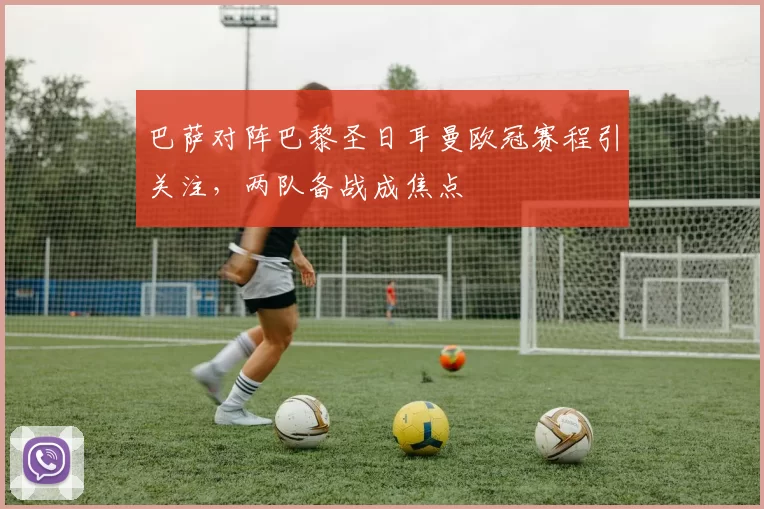 巴萨对阵巴黎圣日耳曼欧冠赛程引关注，两队备战成焦点