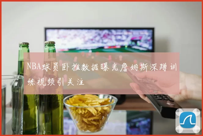 NBA球员卧推数据曝光詹姆斯深蹲训练视频引关注