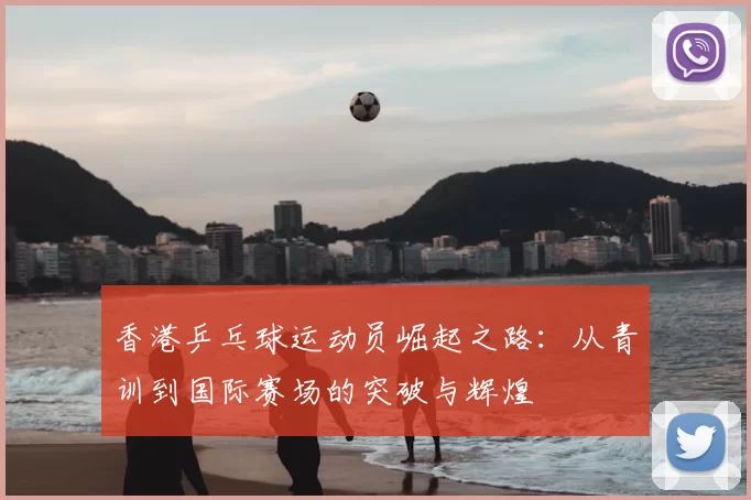 香港乒乓球运动员崛起之路:从青训到国际赛场的突破与辉煌