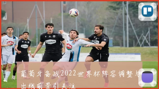 葡萄牙备战2022世界杯阵容调整与出线前景引关注