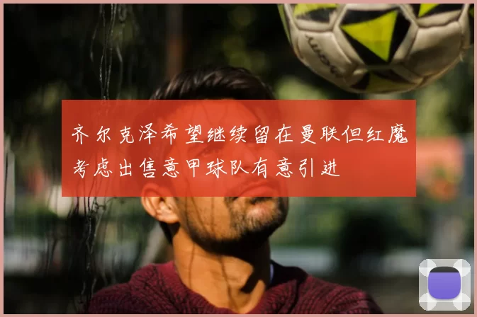 齐尔克泽希望继续留在曼联但红魔考虑出售意甲球队有意引进