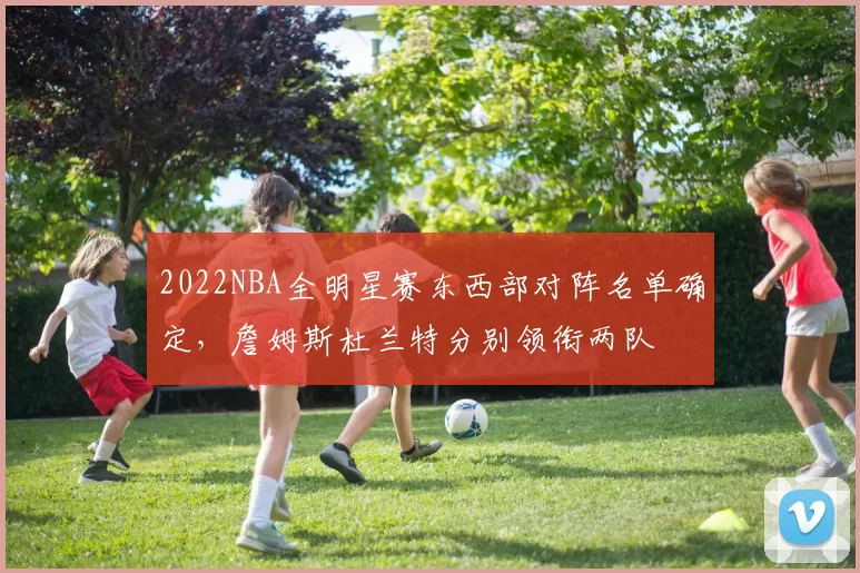 2022NBA全明星赛东西部对阵名单确定，詹姆斯杜兰特分别领衔两队