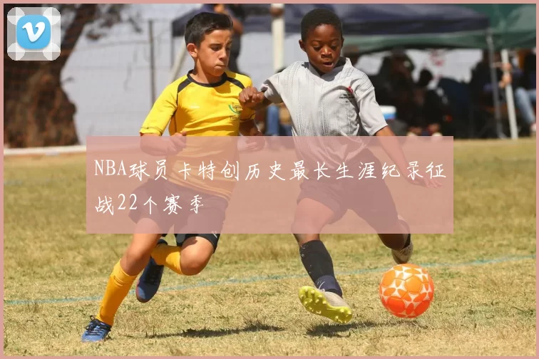 NBA球员卡特创历史最长生涯纪录征战22个赛季