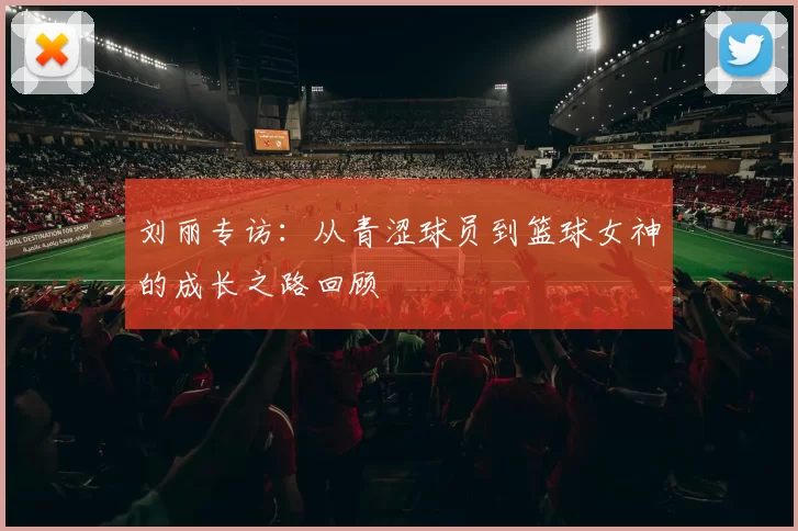 刘丽专访:从青涩球员到篮球女神的成长之路回顾