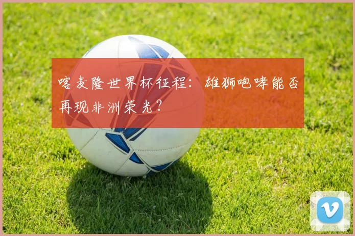 喀麦隆世界杯征程：雄狮咆哮能否再现非洲荣光？
