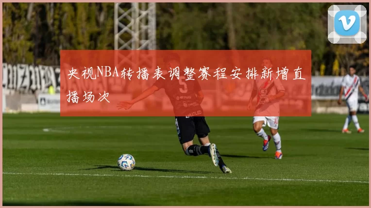 央视NBA转播表调整赛程安排新增直播场次
