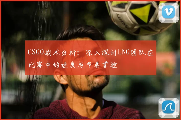 CSGO战术分析:深入探讨LNG团队在比赛中的速度与节奏掌控
