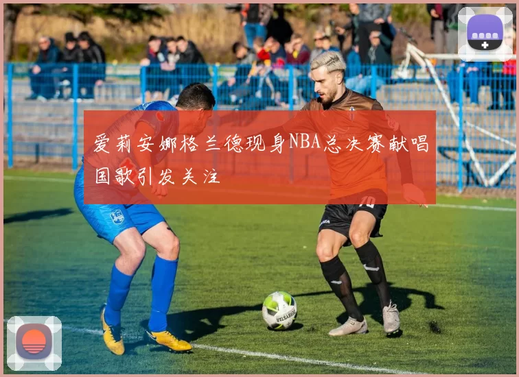 爱莉安娜格兰德现身NBA总决赛献唱国歌引发关注