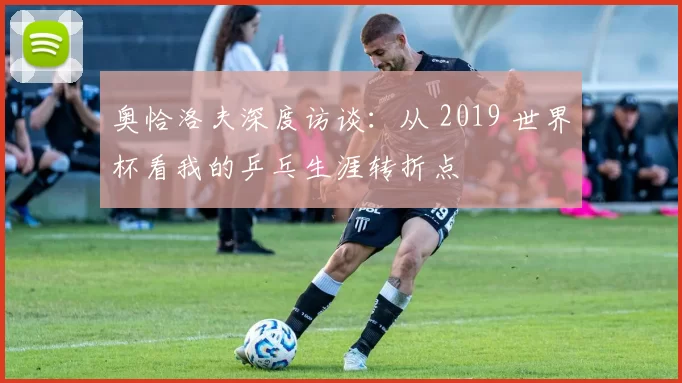奥恰洛夫深度访谈:从 2019 世界杯看我的乒乓生涯转折点