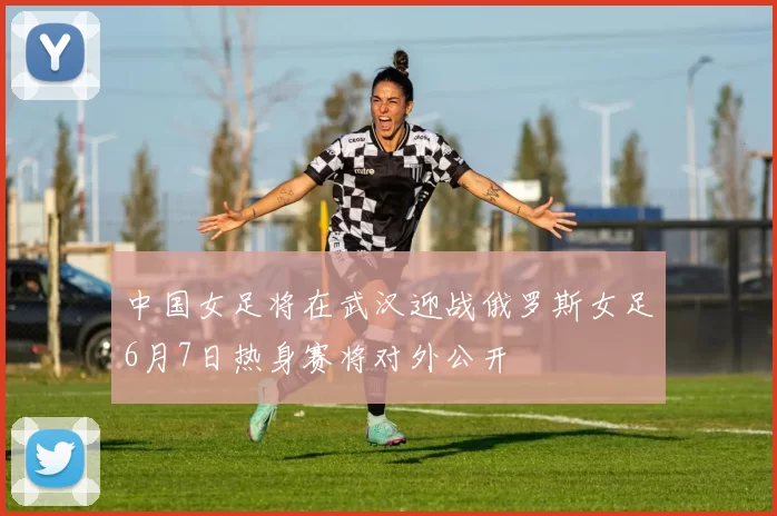 中国女足将在武汉迎战俄罗斯女足6月7日热身赛将对外公开