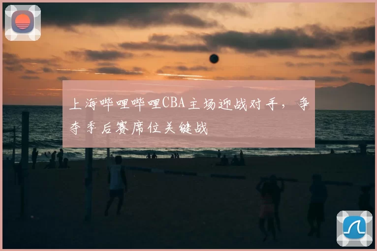 上海哔哩哔哩CBA主场迎战对手,争夺季后赛席位关键战
