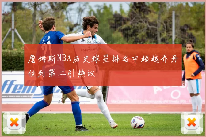 詹姆斯NBA历史球星排名中超越乔丹位列第二引热议