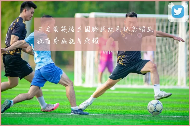 三名前英格兰国脚获红色纪念帽庆祝首秀成就与荣耀