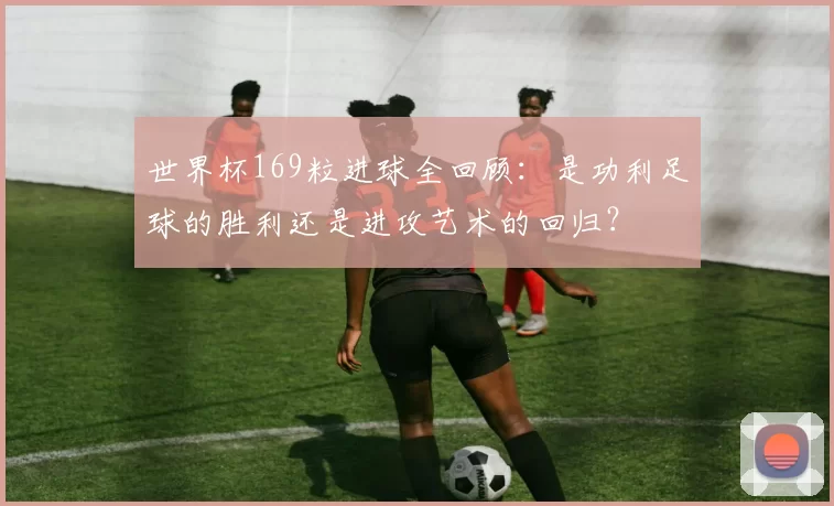 世界杯169粒进球全回顾：是功利足球的胜利还是进攻艺术的回归？