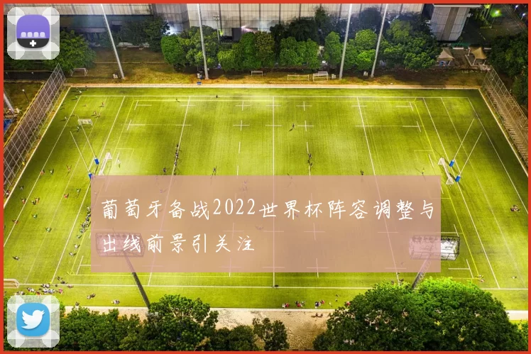 葡萄牙备战2022世界杯阵容调整与出线前景引关注