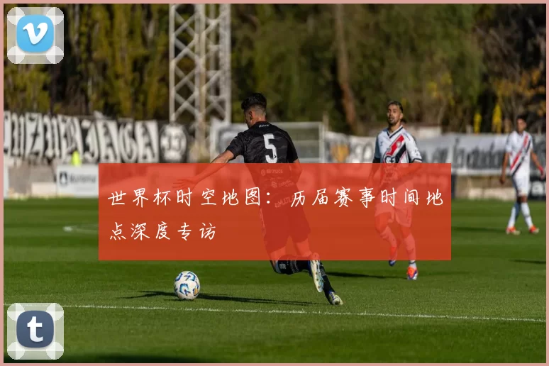 世界杯时空地图：历届赛事时间地点深度专访