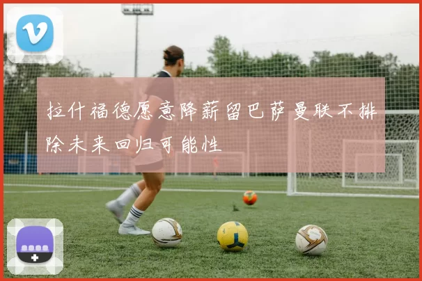 拉什福德愿意降薪留巴萨曼联不排除未来回归可能性