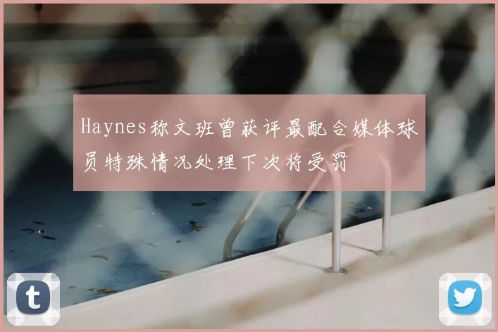 Haynes称文班曾获评最配合媒体球员特殊情况处理下次将受罚