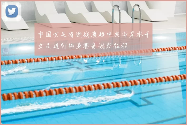 中国女足将迎战澳超中央海岸水手女足进行热身赛备战新征程