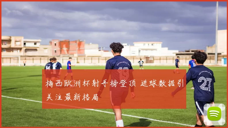 梅西欧洲杯射手榜登顶 进球数据引关注最新格局