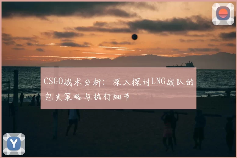 CSGO战术分析:深入探讨LNG战队的包夹策略与执行细节