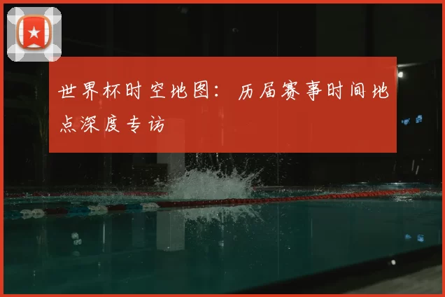 世界杯时空地图：历届赛事时间地点深度专访