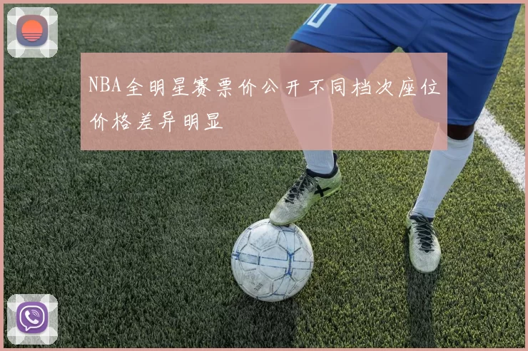 NBA全明星赛票价公开不同档次座位价格差异明显
