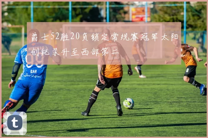 爵士52胜20负锁定常规赛冠军太阳创纪录升至西部第二