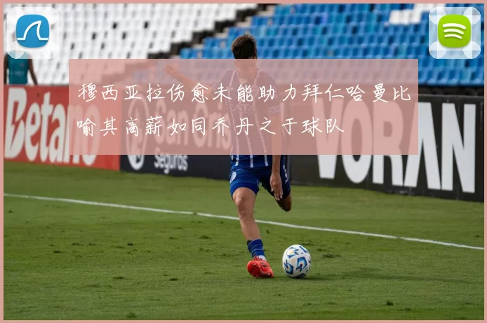 穆西亚拉伤愈未能助力拜仁哈曼比喻其高薪如同乔丹之于球队