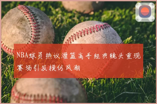 NBA球员热议灌篮高手经典镜头重现赛场引发模仿风潮