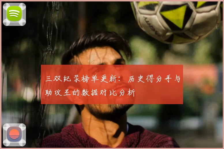 三双纪录榜单更新：历史得分手与助攻王的数据对比分析