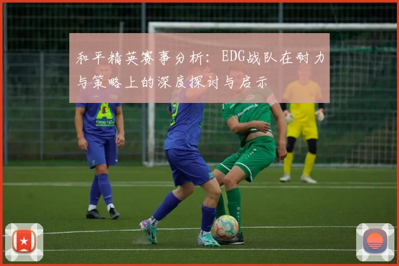 和平精英赛事分析:EDG战队在耐力与策略上的深度探讨与启示
