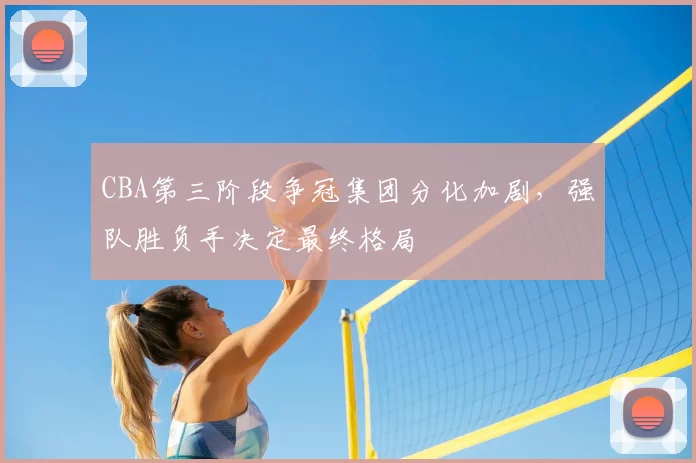 CBA第三阶段争冠集团分化加剧,强队胜负手决定最终格局