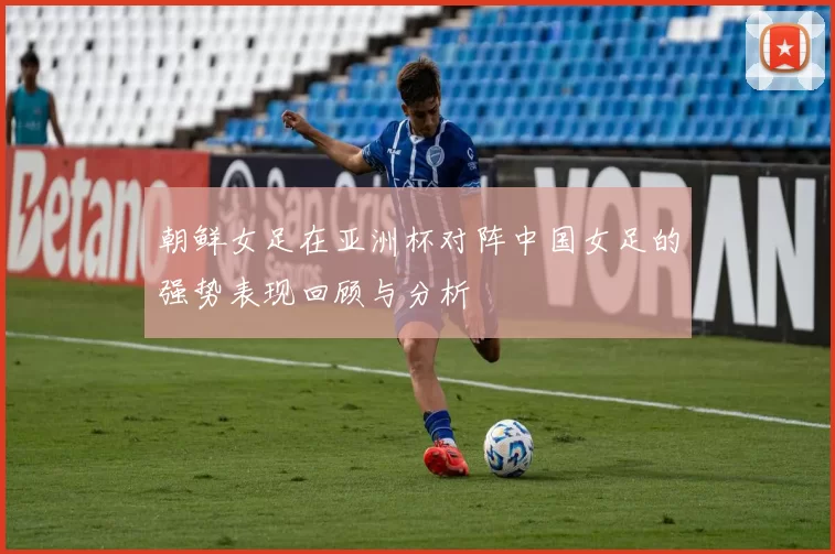朝鲜女足在亚洲杯对阵中国女足的强势表现回顾与分析