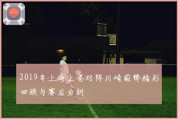 2019年上海上港对阵川崎前锋精彩回顾与赛后分析