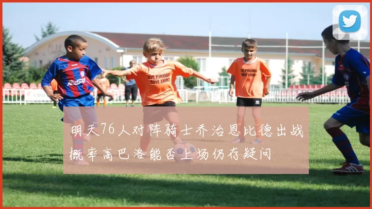 明天76人对阵骑士乔治恩比德出战概率高巴洛能否上场仍存疑问